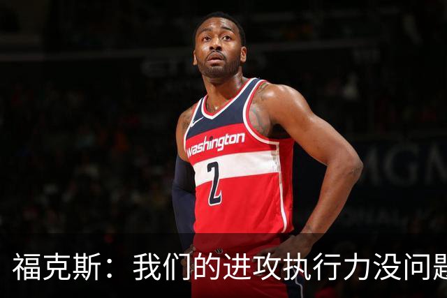 福克斯：我们的进攻执行力没问题 就算投不进也不该改变打法